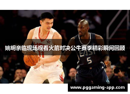 姚明亲临现场观看火箭对决公牛赛季精彩瞬间回顾